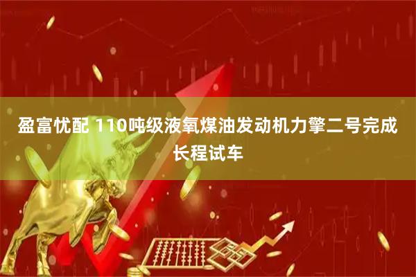 盈富忧配 110吨级液氧煤油发动机力擎二号完成长程试车