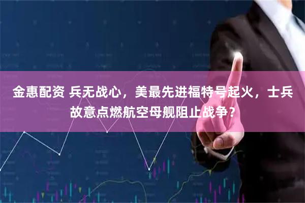 金惠配资 兵无战心，美最先进福特号起火，士兵故意点燃航空母舰阻止战争？
