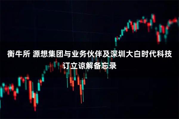 衡牛所 源想集团与业务伙伴及深圳大白时代科技订立谅解备忘录