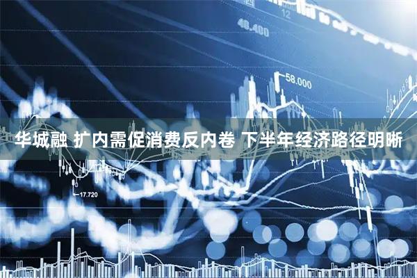 华城融 扩内需促消费反内卷 下半年经济路径明晰