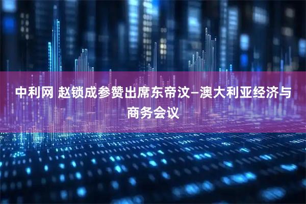 中利网 赵锁成参赞出席东帝汶—澳大利亚经济与商务会议