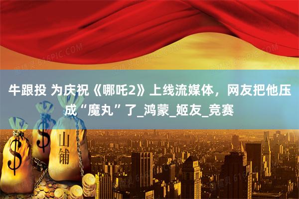 牛跟投 为庆祝《哪吒2》上线流媒体，网友把他压成“魔丸”了_鸿蒙_姬友_竞赛