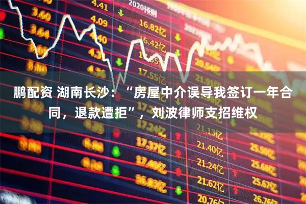 鹏配资 湖南长沙：“房屋中介误导我签订一年合同，退款遭拒”，刘波律师支招维权