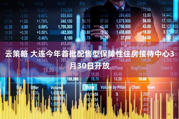云策略 大连今年首批配售型保障性住房接待中心3月30日开放