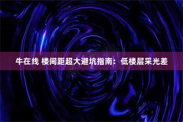 牛在线 楼间距超大避坑指南：低楼层采光差