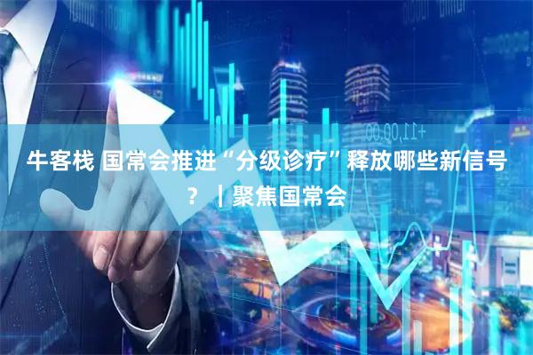 牛客栈 国常会推进“分级诊疗”释放哪些新信号？｜聚焦国常会