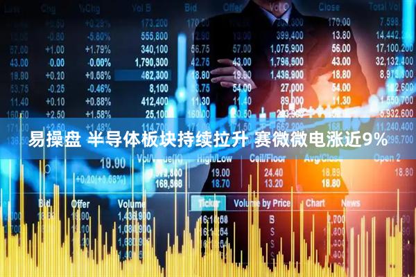 易操盘 半导体板块持续拉升 赛微微电涨近9%