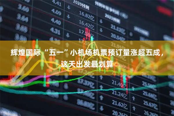 辉煌国际 “五一”小机场机票预订量涨超五成，这天出发最划算