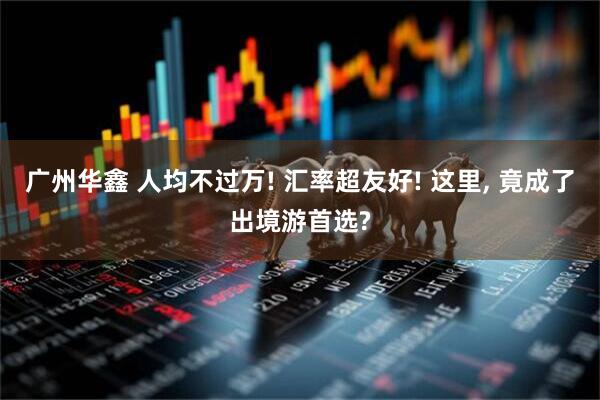 广州华鑫 人均不过万! 汇率超友好! 这里, 竟成了出境游首选?