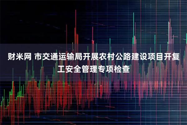 财米网 市交通运输局开展农村公路建设项目开复工安全管理专项检查
