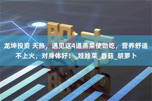 龙坤投资 天热，遇见这4道蒸菜使劲吃，营养舒适不上火，对身体好！_娃娃菜_香菇_胡萝卜